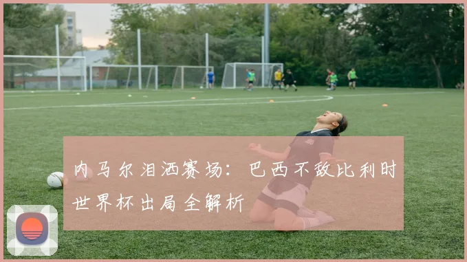 内马尔泪洒赛场：巴西不敌比利时世界杯出局全解析