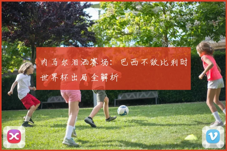 内马尔泪洒赛场：巴西不敌比利时世界杯出局全解析