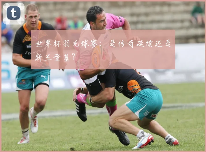 世界杯羽毛球赛：是传奇延续还是新王登基？