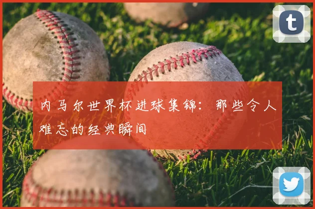 内马尔世界杯进球集锦：那些令人难忘的经典瞬间