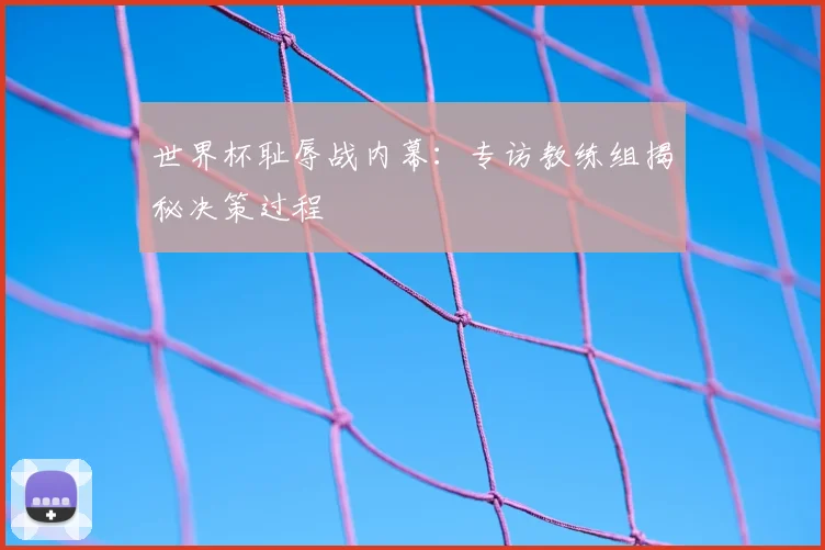 世界杯耻辱战内幕：专访教练组揭秘决策过程