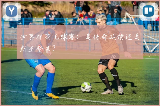 世界杯羽毛球赛：是传奇延续还是新王登基？