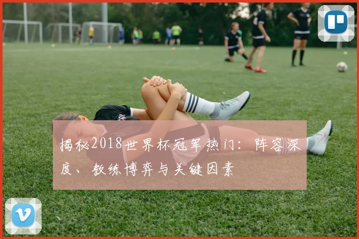 揭秘2018世界杯冠军热门：阵容深度、教练博弈与关键因素