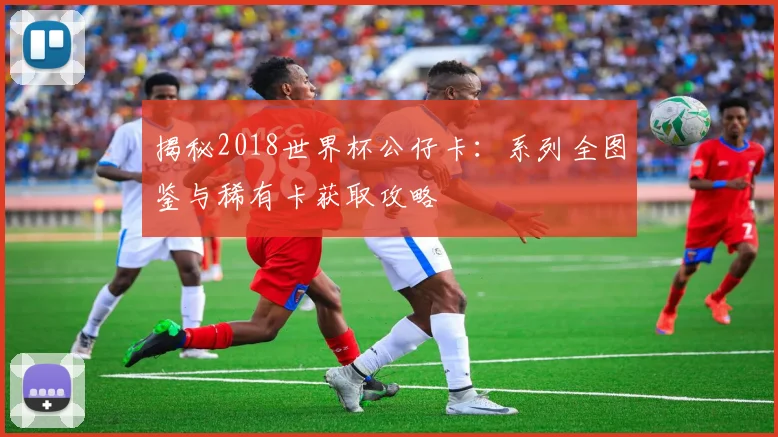 揭秘2018世界杯公仔卡：系列全图鉴与稀有卡获取攻略