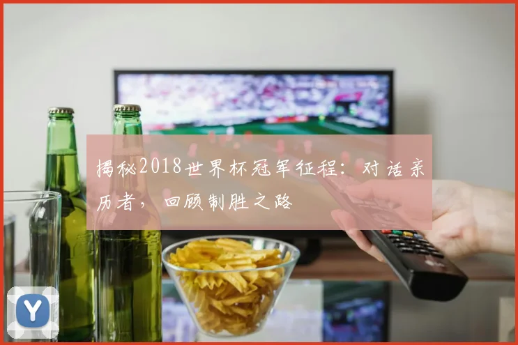 揭秘2018世界杯冠军征程：对话亲历者，回顾制胜之路