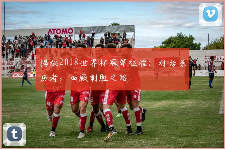 揭秘2018世界杯冠军征程：对话亲历者，回顾制胜之路