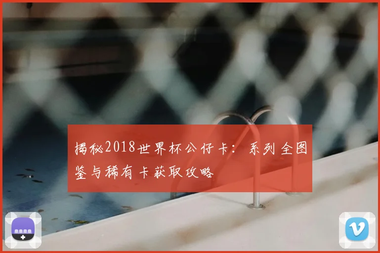 揭秘2018世界杯公仔卡：系列全图鉴与稀有卡获取攻略
