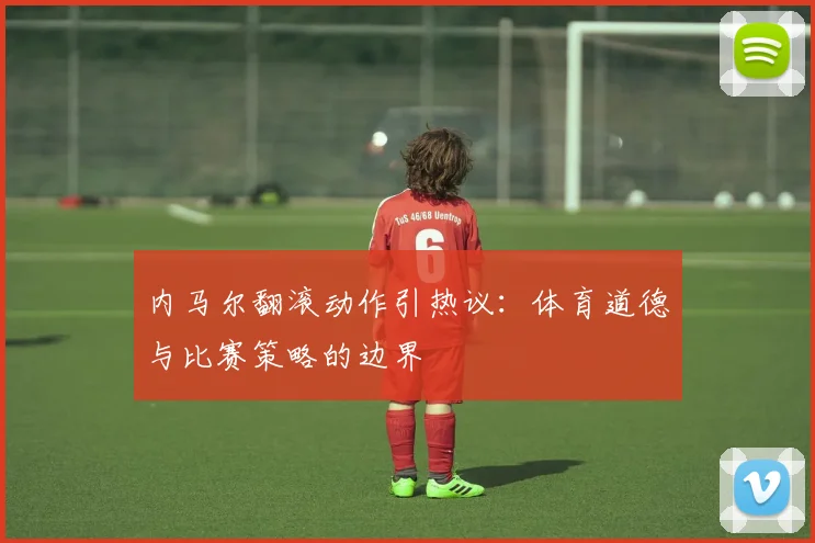 内马尔翻滚动作引热议：体育道德与比赛策略的边界