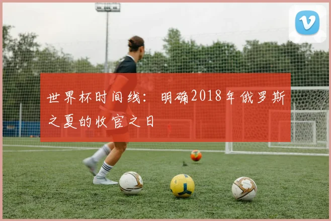 世界杯时间线：明确2018年俄罗斯之夏的收官之日