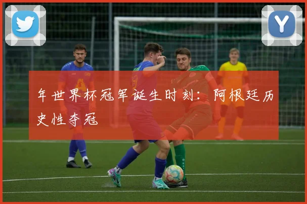 年世界杯冠军诞生时刻:阿根廷历史性夺冠