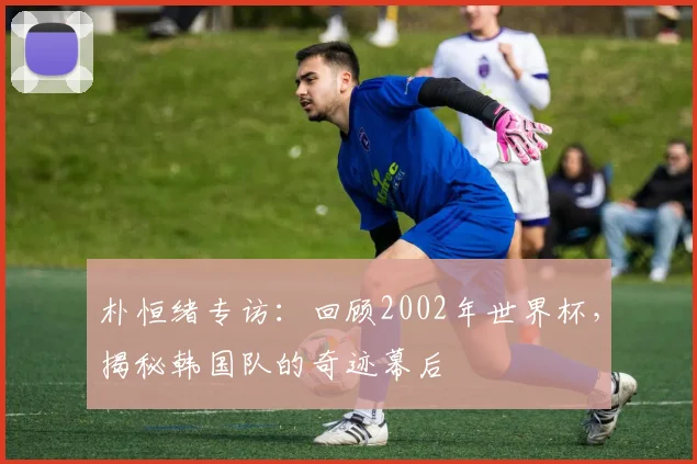 朴恒绪专访：回顾2002年世界杯，揭秘韩国队的奇迹幕后