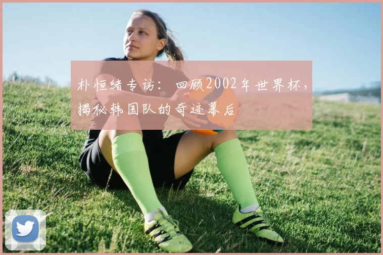 朴恒绪专访:回顾2002年世界杯,揭秘韩国队的奇迹幕后