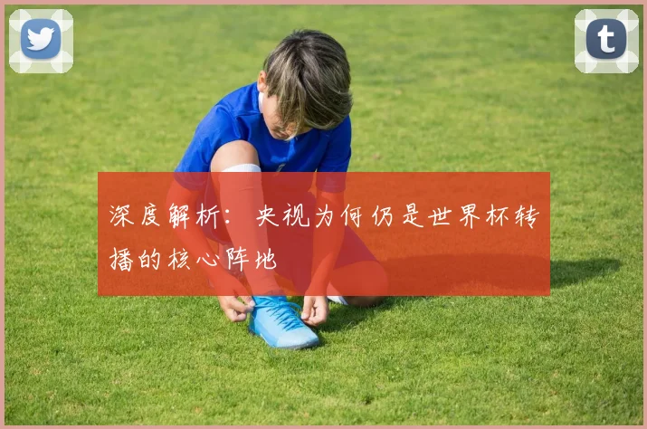 深度解析：央视为何仍是世界杯转播的核心阵地