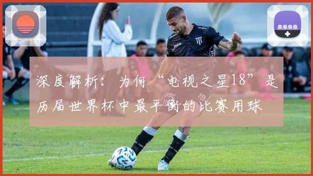 深度解析：为何“电视之星18”是历届世界杯中最平衡的比赛用球