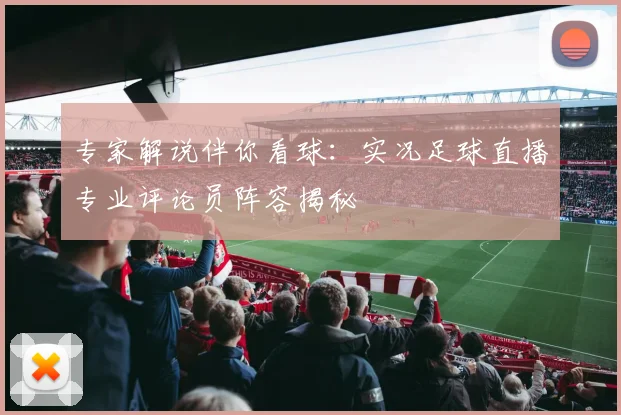 专家解说伴你看球：实况足球直播专业评论员阵容揭秘